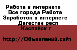 ..Работа в интернете   - Все города Работа » Заработок в интернете   . Дагестан респ.,Каспийск г.